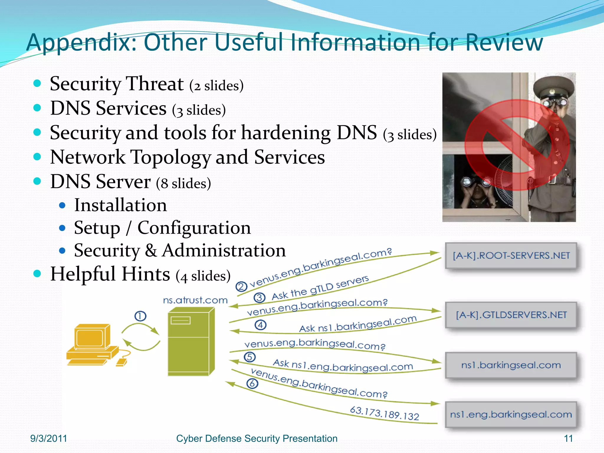 Appendix: Other Useful Information for Review
   Security Threat (2 slides)
   DNS Services (3 slides)
   Security and tools for hardening DNS (3 slides)
   Network Topology and Services
   DNS Server (8 slides)
      Installation
      Setup / Configuration
      Security & Administration
 Helpful Hints (4 slides)




9/3/2011           Cyber Defense Security Presentation   11
 