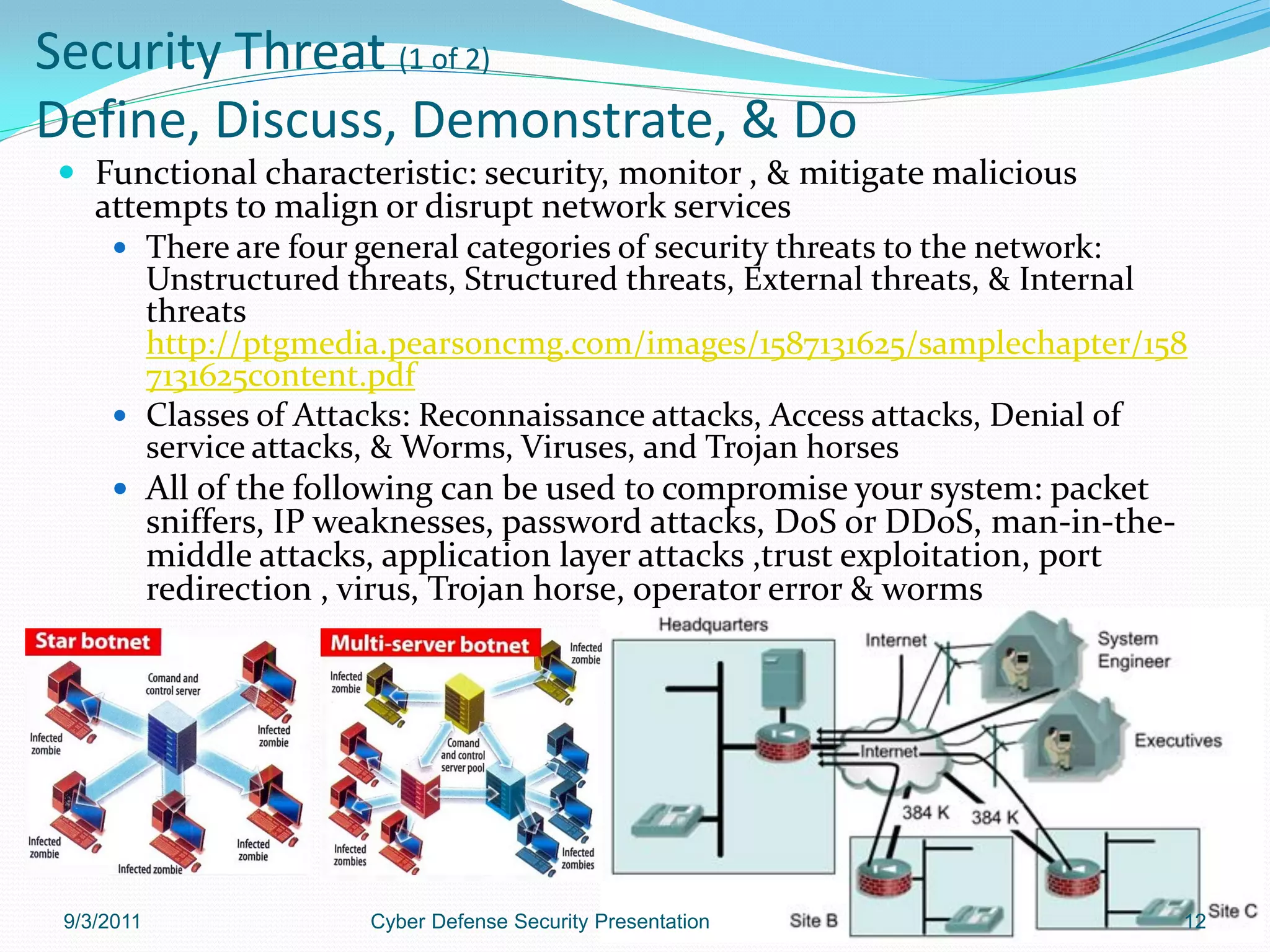 Security Threat (1 of 2)
Define, Discuss, Demonstrate, & Do
 Functional characteristic: security, monitor , & mitigate malicious
    attempts to malign or disrupt network services
      There are four general categories of security threats to the network:
        Unstructured threats, Structured threats, External threats, & Internal
        threats
        http://ptgmedia.pearsoncmg.com/images/1587131625/samplechapter/158
        7131625content.pdf
      Classes of Attacks: Reconnaissance attacks, Access attacks, Denial of
        service attacks, & Worms, Viruses, and Trojan horses
      All of the following can be used to compromise your system: packet
        sniffers, IP weaknesses, password attacks, DoS or DDoS, man-in-the-
        middle attacks, application layer attacks ,trust exploitation, port
        redirection , virus, Trojan horse, operator error & worms




 9/3/2011             Cyber Defense Security Presentation                    12
 