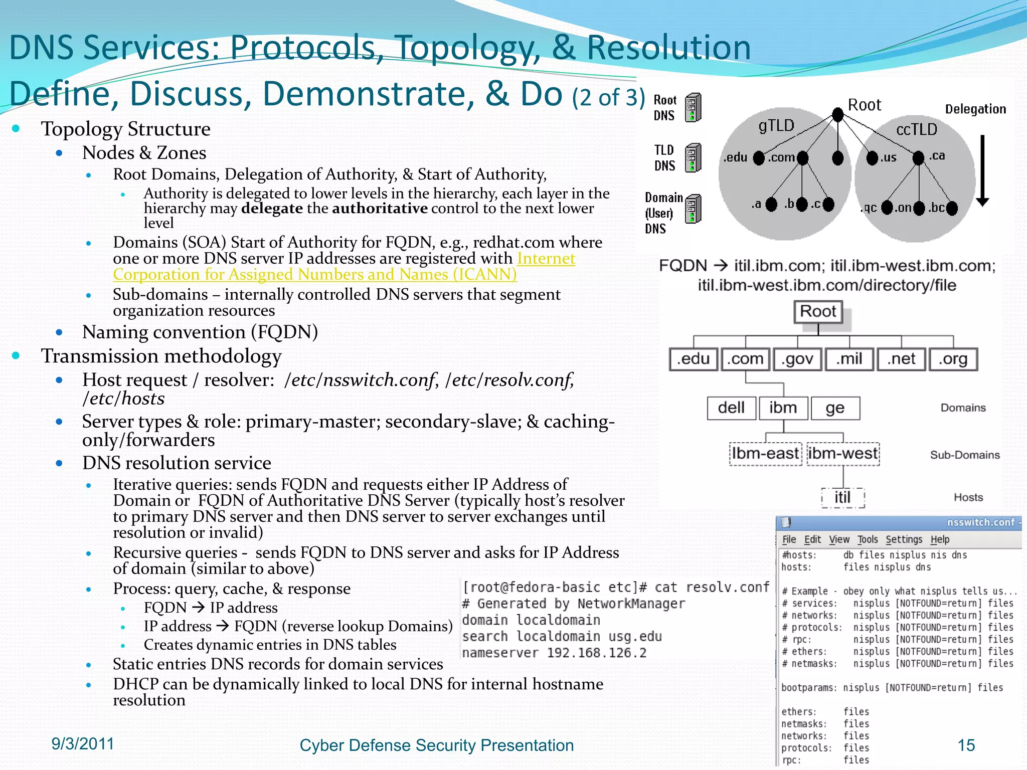 DNS Services: Protocols, Topology, & Resolution
Define, Discuss, Demonstrate, & Do (2 of 3)
   Topology Structure
        Nodes & Zones
            Root Domains, Delegation of Authority, & Start of Authority,
                   Authority is delegated to lower levels in the hierarchy, each layer in the
                    hierarchy may delegate the authoritative control to the next lower
                    level
            Domains (SOA) Start of Authority for FQDN, e.g., redhat.com where
             one or more DNS server IP addresses are registered with Internet
             Corporation for Assigned Numbers and Names (ICANN)
            Sub-domains – internally controlled DNS servers that segment
             organization resources
        Naming convention (FQDN)
   Transmission methodology
      Host request / resolver: /etc/nsswitch.conf, /etc/resolv.conf,
       /etc/hosts
      Server types & role: primary-master; secondary-slave; & caching-
       only/forwarders
      DNS resolution service
            Iterative queries: sends FQDN and requests either IP Address of
             Domain or FQDN of Authoritative DNS Server (typically host’s resolver
             to primary DNS server and then DNS server to server exchanges until
             resolution or invalid)
            Recursive queries - sends FQDN to DNS server and asks for IP Address
             of domain (similar to above)
            Process: query, cache, & response
                   FQDN  IP address
                   IP address  FQDN (reverse lookup Domains)
                   Creates dynamic entries in DNS tables
            Static entries DNS records for domain services
            DHCP can be dynamically linked to local DNS for internal hostname
             resolution

     9/3/2011                               Cyber Defense Security Presentation                  15
 