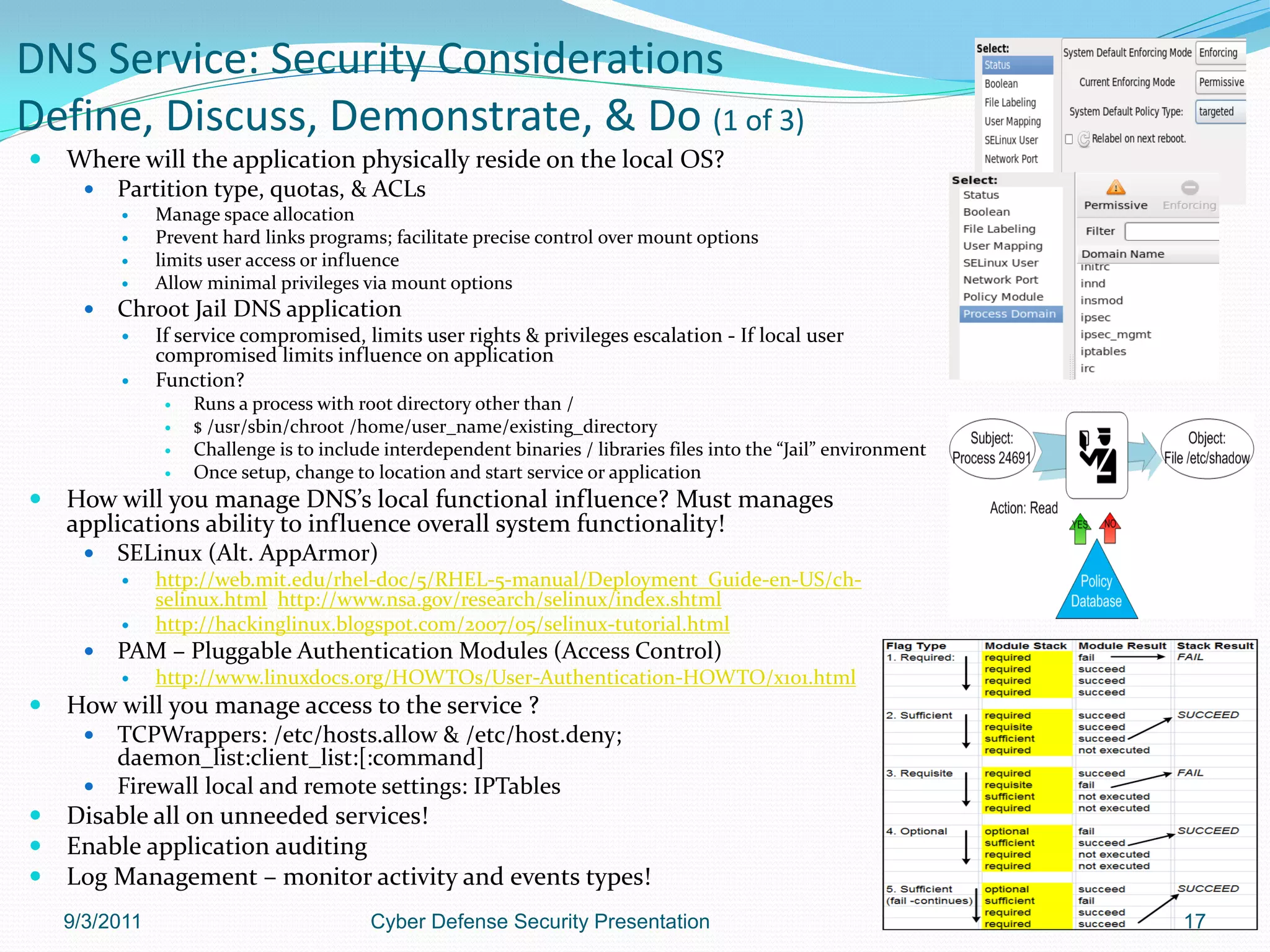 DNS Service: Security Considerations
Define, Discuss, Demonstrate, & Do (1 of 3)
   Where will the application physically reside on the local OS?
         Partition type, quotas, & ACLs
              Manage space allocation
              Prevent hard links programs; facilitate precise control over mount options
              limits user access or influence
              Allow minimal privileges via mount options
         Chroot Jail DNS application
              If service compromised, limits user rights & privileges escalation - If local user
               compromised limits influence on application
              Function?
                   Runs a process with root directory other than /
                   $ /usr/sbin/chroot /home/user_name/existing_directory
                   Challenge is to include interdependent binaries / libraries files into the “Jail” environment
                   Once setup, change to location and start service or application
   How will you manage DNS’s local functional influence? Must manages
    applications ability to influence overall system functionality!
         SELinux (Alt. AppArmor)
              http://web.mit.edu/rhel-doc/5/RHEL-5-manual/Deployment_Guide-en-US/ch-
               selinux.html http://www.nsa.gov/research/selinux/index.shtml
              http://hackinglinux.blogspot.com/2007/05/selinux-tutorial.html
         PAM – Pluggable Authentication Modules (Access Control)
              http://www.linuxdocs.org/HOWTOs/User-Authentication-HOWTO/x101.html
   How will you manage access to the service ?
       TCPWrappers: /etc/hosts.allow & /etc/host.deny;
        daemon_list:client_list:[:command]
       Firewall local and remote settings: IPTables
   Disable all on unneeded services!
   Enable application auditing
   Log Management – monitor activity and events types!
    9/3/2011                              Cyber Defense Security Presentation                                       17
 