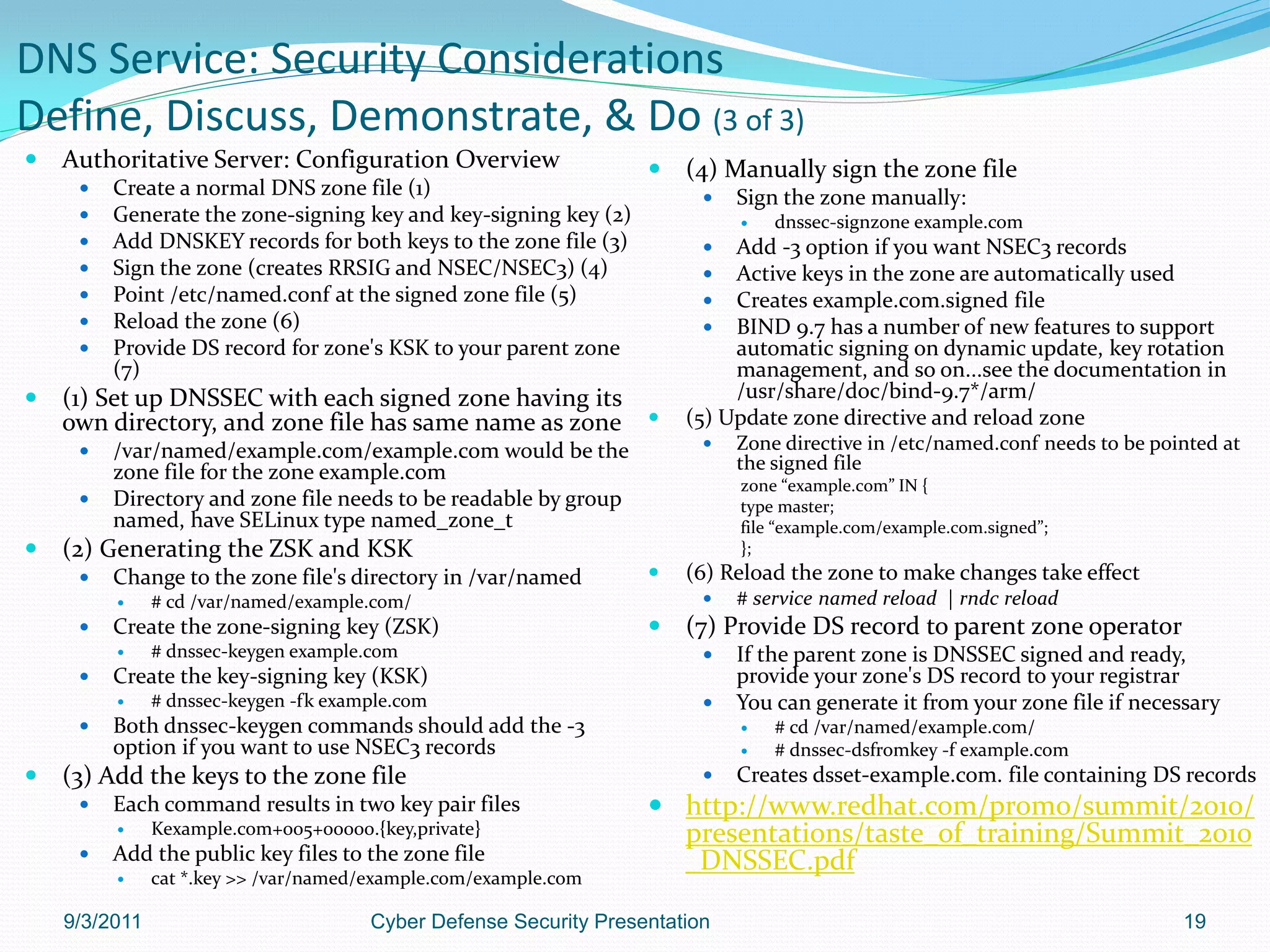 DNS Service: Security Considerations
Define, Discuss, Demonstrate, & Do (3 of 3)
   Authoritative Server: Configuration Overview                      (4) Manually sign the zone file
        Create a normal DNS zone file (1)                                  Sign the zone manually:
        Generate the zone-signing key and key-signing key (2)                  dnssec-signzone example.com
        Add DNSKEY records for both keys to the zone file (3)             Add -3 option if you want NSEC3 records
        Sign the zone (creates RRSIG and NSEC/NSEC3) (4)                  Active keys in the zone are automatically used
        Point /etc/named.conf at the signed zone file (5)                 Creates example.com.signed file
        Reload the zone (6)                                               BIND 9.7 has a number of new features to support
        Provide DS record for zone's KSK to your parent zone               automatic signing on dynamic update, key rotation
         (7)                                                                management, and so on...see the documentation in
   (1) Set up DNSSEC with each signed zone having its                      /usr/share/doc/bind-9.7*/arm/
    own directory, and zone file has same name as zone                (5) Update zone directive and reload zone
        /var/named/example.com/example.com would be the                    Zone directive in /etc/named.conf needs to be pointed at
         zone file for the zone example.com                                  the signed file
                                                                             zone “example.com” IN {
        Directory and zone file needs to be readable by group               type master;
         named, have SELinux type named_zone_t                               file “example.com/example.com.signed”;
   (2) Generating the ZSK and KSK                                           };
        Change to the zone file's directory in /var/named            (6) Reload the zone to make changes take effect
              # cd /var/named/example.com/                                 # service named reload | rndc reload
        Create the zone-signing key (ZSK)                            (7) Provide DS record to parent zone operator
              # dnssec-keygen example.com                                  If the parent zone is DNSSEC signed and ready,
        Create the key-signing key (KSK)                                    provide your zone's DS record to your registrar
              # dnssec-keygen -fk example.com                              You can generate it from your zone file if necessary
        Both dnssec-keygen commands should add the -3                          # cd /var/named/example.com/
         option if you want to use NSEC3 records                                # dnssec-dsfromkey -f example.com
   (3) Add the keys to the zone file                                       Creates dsset-example.com. file containing DS records
        Each command results in two key pair files                 http://www.redhat.com/promo/summit/2010/
              Kexample.com+005+00000.{key,private}                  presentations/taste_of_training/Summit_2010
        Add the public key files to the zone file                   _DNSSEC.pdf
              cat *.key >> /var/named/example.com/example.com

    9/3/2011                           Cyber Defense Security Presentation                                                    19
 