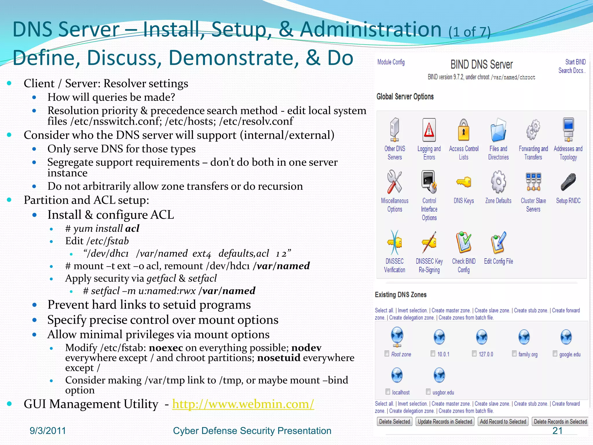DNS Server – Install, Setup, & Administration (1 of 7)
Define, Discuss, Demonstrate, & Do
   Client / Server: Resolver settings
        How will queries be made?
        Resolution priority & precedence search method - edit local system
         files /etc/nsswitch.conf; /etc/hosts; /etc/resolv.conf
   Consider who the DNS server will support (internal/external)
      Only serve DNS for those types
      Segregate support requirements – don’t do both in one server
       instance
      Do not arbitrarily allow zone transfers or do recursion
   Partition and ACL setup:
      Install & configure ACL
         # yum install acl
         Edit /etc/fstab
            “/dev/dhc1 /var/named ext4 defaults,acl 1 2”
         # mount –t ext –o acl, remount /dev/hdc1 /var/named
         Apply security via getfacl & setfacl
            # setfacl –m u:named:rwx /var/named

      Prevent hard links to setuid programs
      Specify precise control over mount options
        Allow minimal privileges via mount options
            Modify /etc/fstab: noexec on everything possible; nodev
             everywhere except / and chroot partitions; nosetuid everywhere
             except /
            Consider making /var/tmp link to /tmp, or maybe mount –bind
             option
 GUI Management Utility - http://www.webmin.com/

     9/3/2011                       Cyber Defense Security Presentation       21
 