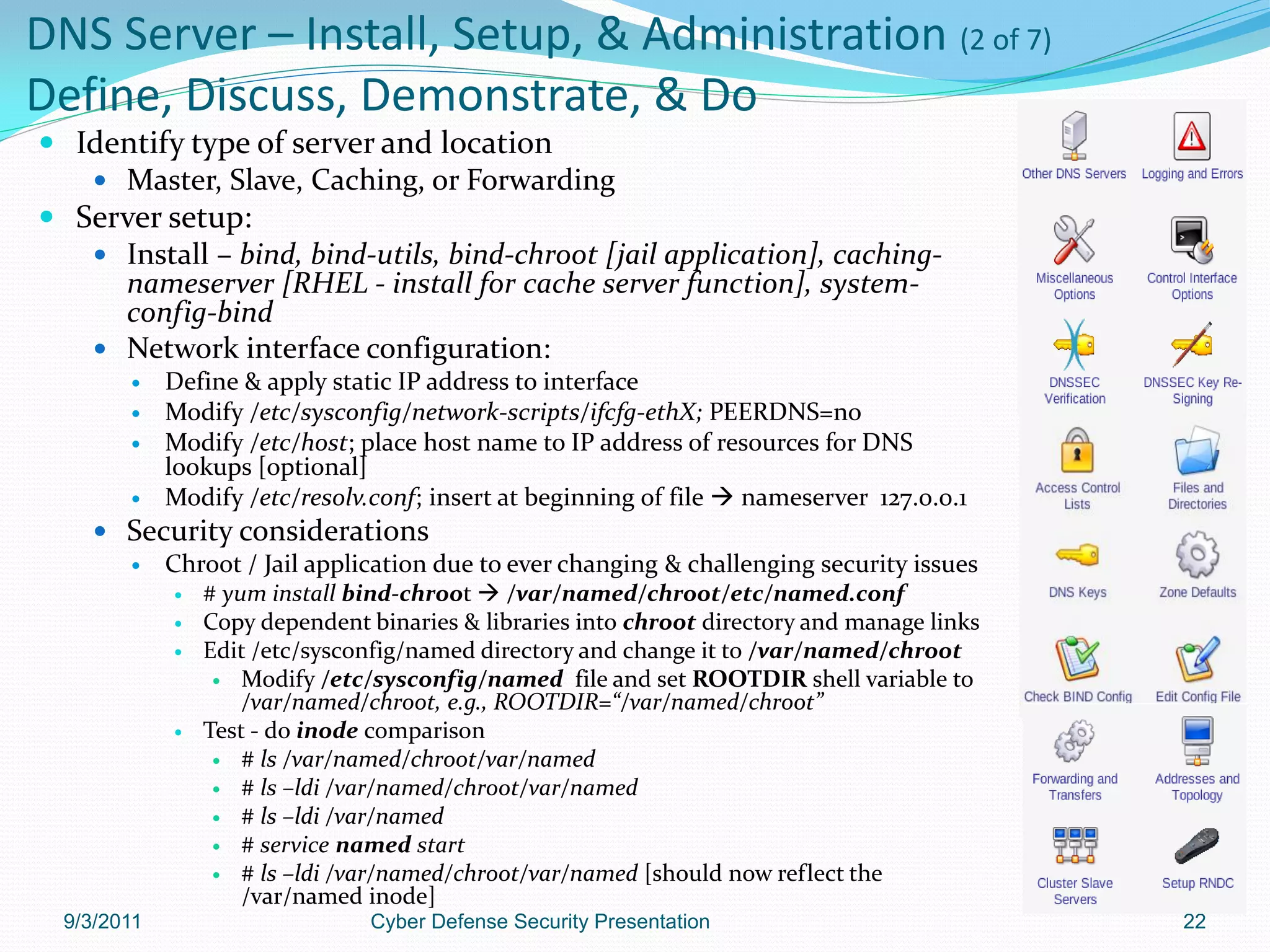 DNS Server – Install, Setup, & Administration (2 of 7)
Define, Discuss, Demonstrate, & Do
 Identify type of server and location
    Master, Slave, Caching, or Forwarding
 Server setup:
    Install – bind, bind-utils, bind-chroot [jail application], caching-
     nameserver [RHEL - install for cache server function], system-
     config-bind
    Network interface configuration:
            Define & apply static IP address to interface
            Modify /etc/sysconfig/network-scripts/ifcfg-ethX; PEERDNS=no
            Modify /etc/host; place host name to IP address of resources for DNS
             lookups [optional]
            Modify /etc/resolv.conf; insert at beginning of file  nameserver 127.0.0.1
     Security considerations
       Chroot / Jail application due to ever changing & challenging security issues
                # yum install bind-chroot  /var/named/chroot/etc/named.conf
                Copy dependent binaries & libraries into chroot directory and manage links
                Edit /etc/sysconfig/named directory and change it to /var/named/chroot
                   Modify /etc/sysconfig/named file and set ROOTDIR shell variable to
                     /var/named/chroot, e.g., ROOTDIR=“/var/named/chroot”
                Test - do inode comparison
                   # ls /var/named/chroot/var/named
                   # ls –ldi /var/named/chroot/var/named
                   # ls –ldi /var/named
                   # service named start
                   # ls –ldi /var/named/chroot/var/named [should now reflect the
                     /var/named inode]
  9/3/2011                      Cyber Defense Security Presentation                           22
 