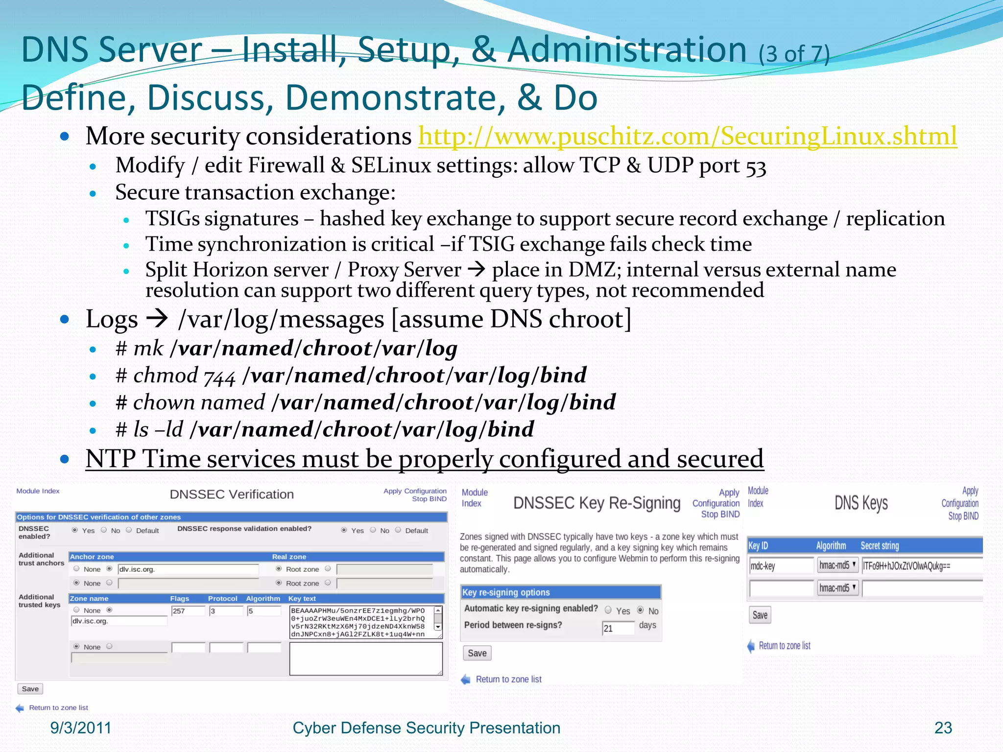 DNS Server – Install, Setup, & Administration (3 of 7)
Define, Discuss, Demonstrate, & Do
    More security considerations http://www.puschitz.com/SecuringLinux.shtml
      Modify / edit Firewall & SELinux settings: allow TCP & UDP port 53
      Secure transaction exchange:
         TSIGs signatures – hashed key exchange to support secure record exchange / replication
         Time synchronization is critical –if TSIG exchange fails check time
         Split Horizon server / Proxy Server  place in DMZ; internal versus external name
           resolution can support two different query types, not recommended
    Logs  /var/log/messages [assume DNS chroot]
      # mk /var/named/chroot/var/log
      # chmod 744 /var/named/chroot/var/log/bind
      # chown named /var/named/chroot/var/log/bind
      # ls –ld /var/named/chroot/var/log/bind
    NTP Time services must be properly configured and secured




  9/3/2011                 Cyber Defense Security Presentation                               23
 