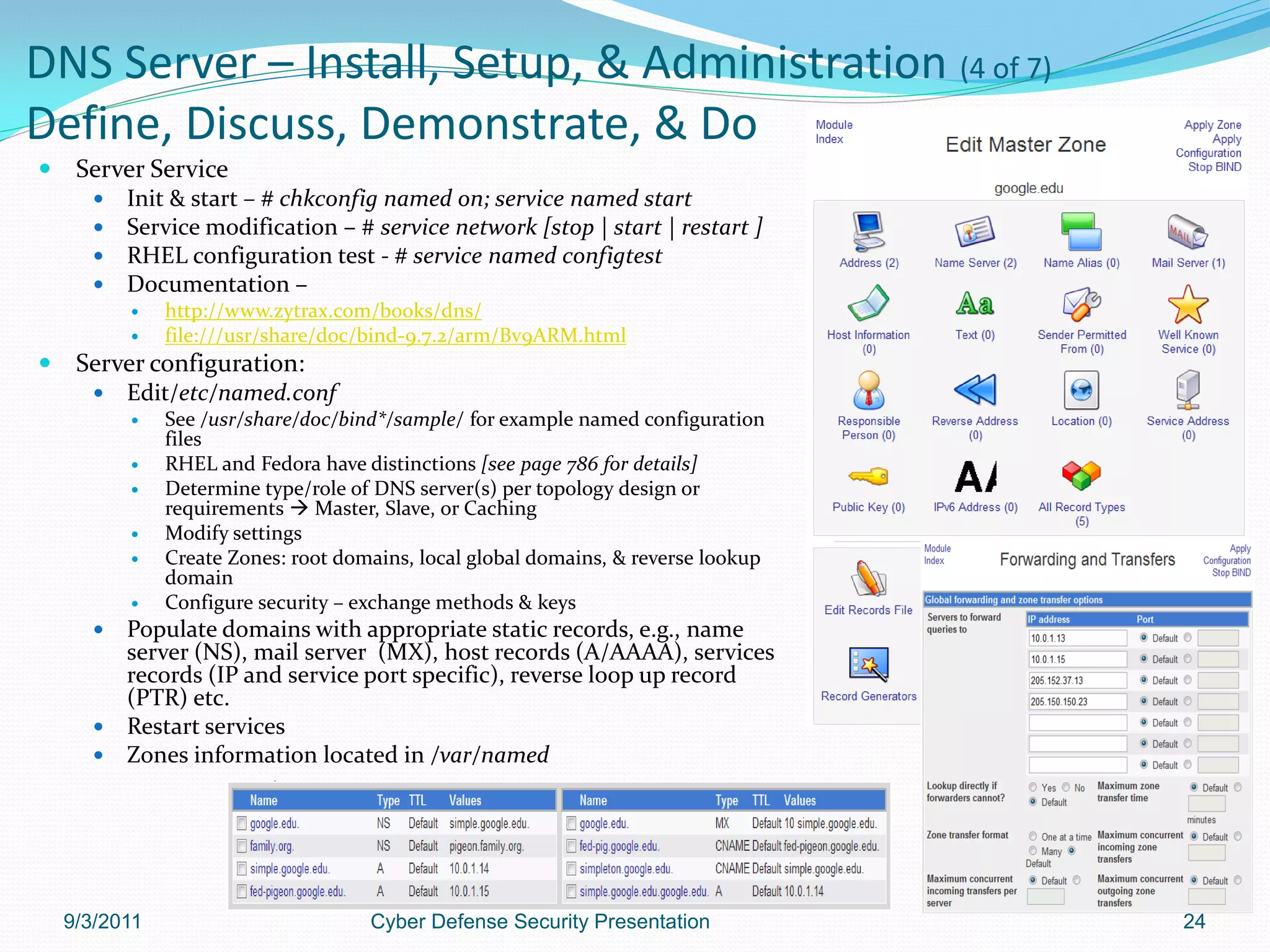 DNS Server – Install, Setup, & Administration (4 of 7)
Define, Discuss, Demonstrate, & Do
    Server Service
         Init & start – # chkconfig named on; service named start
         Service modification – # service network [stop | start | restart ]
         RHEL configuration test - # service named configtest
         Documentation –
              http://www.zytrax.com/books/dns/
              file:///usr/share/doc/bind-9.7.2/arm/Bv9ARM.html
    Server configuration:
         Edit/etc/named.conf
              See /usr/share/doc/bind*/sample/ for example named configuration
               files
              RHEL and Fedora have distinctions [see page 786 for details]
              Determine type/role of DNS server(s) per topology design or
               requirements  Master, Slave, or Caching
              Modify settings
              Create Zones: root domains, local global domains, & reverse lookup
               domain
              Configure security – exchange methods & keys
       Populate domains with appropriate static records, e.g., name
        server (NS), mail server (MX), host records (A/AAAA), services
        records (IP and service port specific), reverse loop up record
        (PTR) etc.
       Restart services
       Zones information located in /var/named




    9/3/2011                         Cyber Defense Security Presentation            24
 