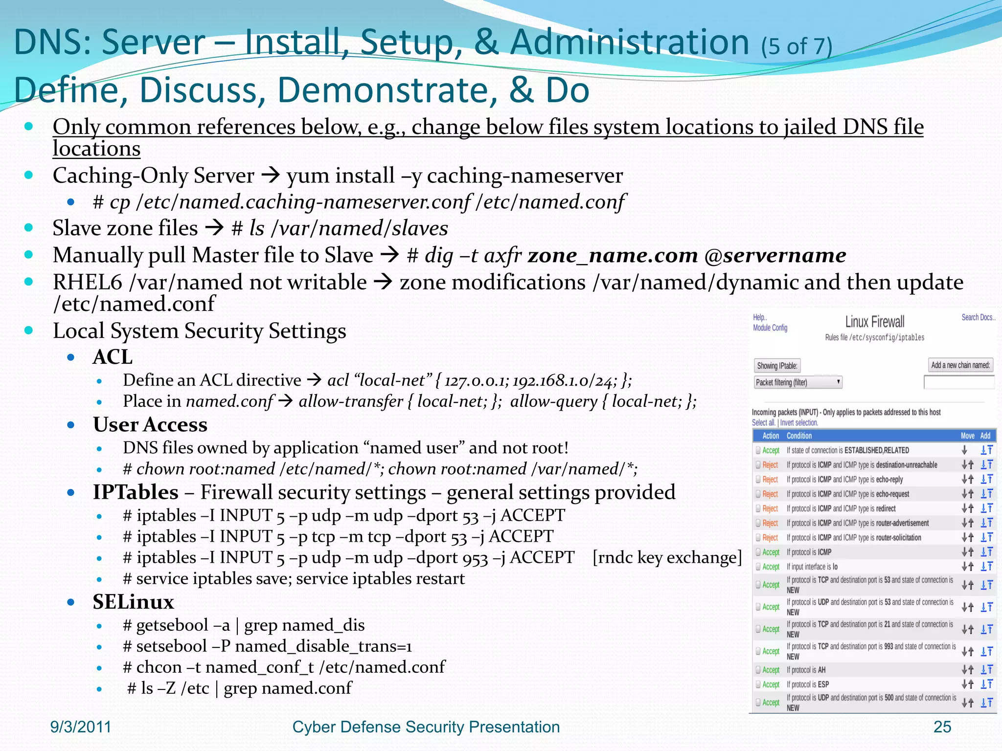 DNS: Server – Install, Setup, & Administration (5 of 7)
Define, Discuss, Demonstrate, & Do
 Only common references below, e.g., change below files system locations to jailed DNS file
  locations
 Caching-Only Server  yum install –y caching-nameserver
     # cp /etc/named.caching-nameserver.conf /etc/named.conf
 Slave zone files  # ls /var/named/slaves
 Manually pull Master file to Slave  # dig –t axfr zone_name.com @servername
 RHEL6 /var/named not writable  zone modifications /var/named/dynamic and then update
  /etc/named.conf
 Local System Security Settings
     ACL
            Define an ACL directive  acl “local-net” { 127.0.0.1; 192.168.1.0/24; };
            Place in named.conf  allow-transfer { local-net; }; allow-query { local-net; };
     User Access
        DNS files owned by application “named user” and not root!
        # chown root:named /etc/named/*; chown root:named /var/named/*;
     IPTables – Firewall security settings – general settings provided
        # iptables –I INPUT 5 –p udp –m udp –dport 53 –j ACCEPT
        # iptables –I INPUT 5 –p tcp –m tcp –dport 53 –j ACCEPT
        # iptables –I INPUT 5 –p udp –m udp –dport 953 –j ACCEPT [rndc key exchange]
        # service iptables save; service iptables restart
     SELinux
        # getsebool –a | grep named_dis
        # setsebool –P named_disable_trans=1
        # chcon –t named_conf_t /etc/named.conf
        # ls –Z /etc | grep named.conf

  9/3/2011                          Cyber Defense Security Presentation                         25
 