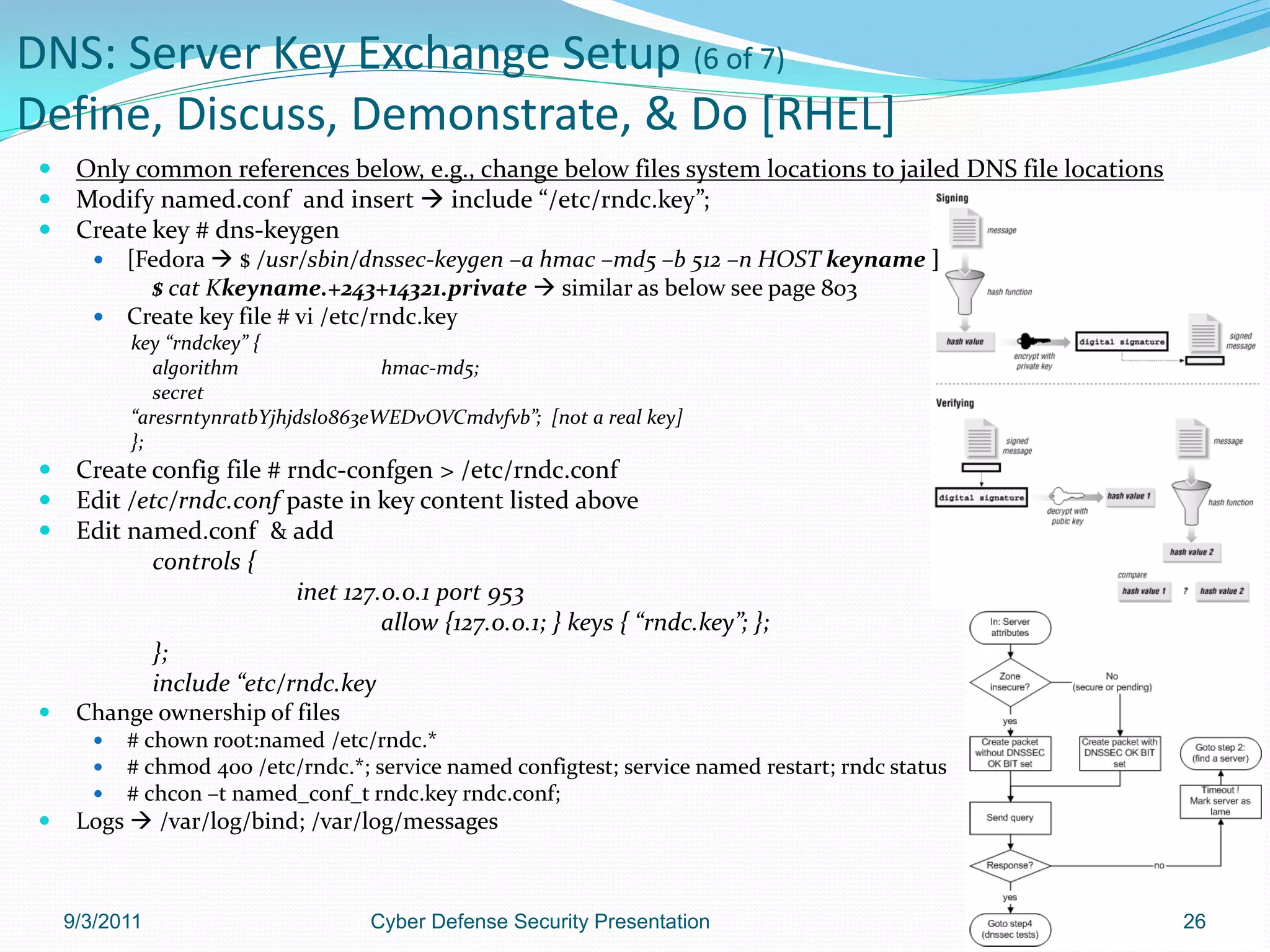 DNS: Server Key Exchange Setup (6 of 7)
Define, Discuss, Demonstrate, & Do [RHEL]
     Only common references below, e.g., change below files system locations to jailed DNS file locations
     Modify named.conf and insert  include “/etc/rndc.key”;
     Create key # dns-keygen
        [Fedora  $ /usr/sbin/dnssec-keygen –a hmac –md5 –b 512 –n HOST keyname ]
           $ cat Kkeyname.+243+14321.private  similar as below see page 803
        Create key file # vi /etc/rndc.key
           key “rndckey” {
              algorithm               hmac-md5;
              secret
           “aresrntynratbYjhjdslo863eWEDvOVCmdvfvb”; [not a real key]
           };
     Create config file # rndc-confgen > /etc/rndc.conf
     Edit /etc/rndc.conf paste in key content listed above
     Edit named.conf & add
             controls {
                            inet 127.0.0.1 port 953
                                     allow {127.0.0.1; } keys { “rndc.key”; };
             };
             include “etc/rndc.key
     Change ownership of files
          # chown root:named /etc/rndc.*
          # chmod 400 /etc/rndc.*; service named configtest; service named restart; rndc status
          # chcon –t named_conf_t rndc.key rndc.conf;
     Logs  /var/log/bind; /var/log/messages



     9/3/2011                       Cyber Defense Security Presentation                                      26
 