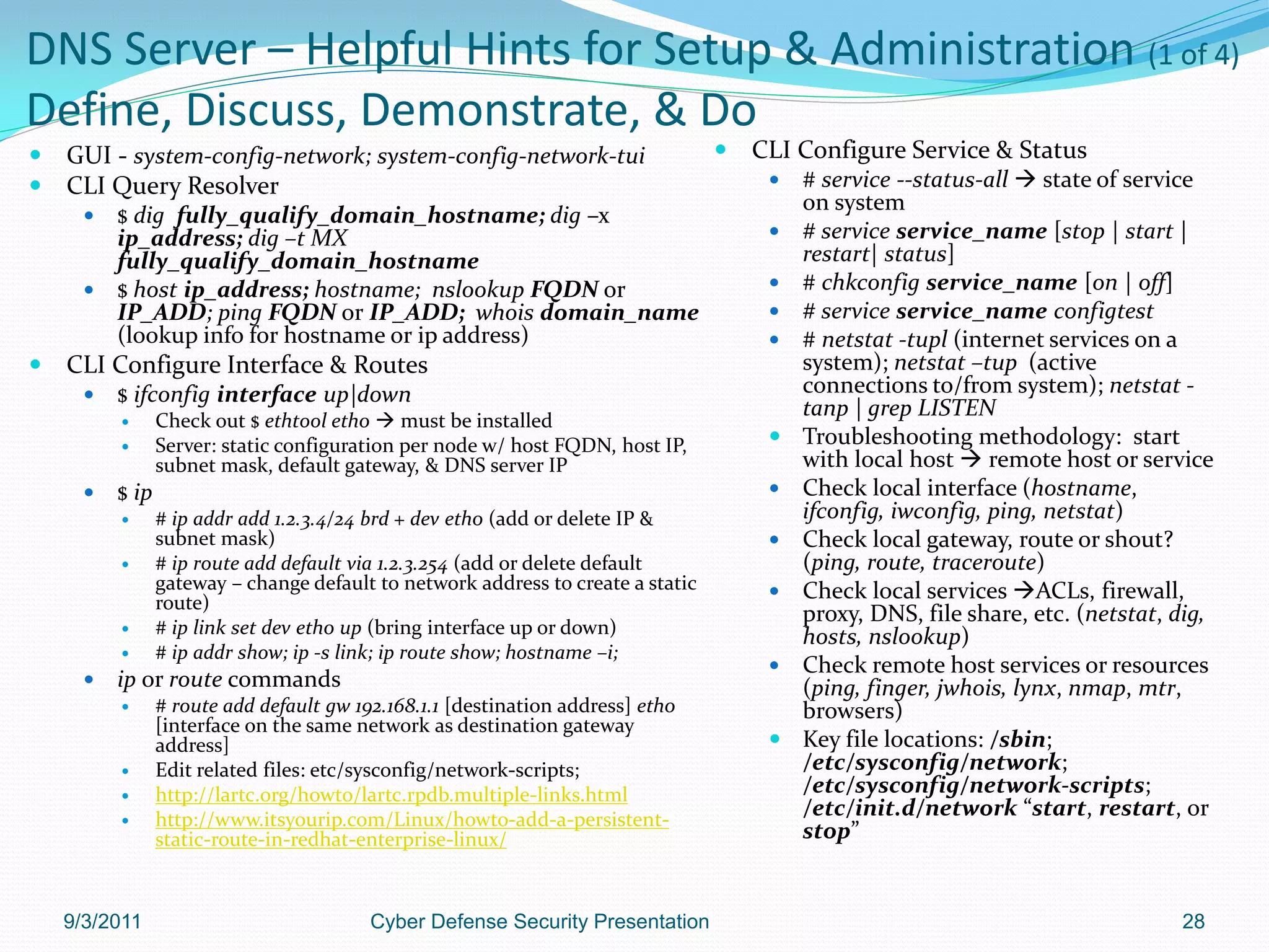 DNS Server – Helpful Hints for Setup & Administration (1 of 4)
Define, Discuss, Demonstrate, & Do
   GUI - system-config-network; system-config-network-tui                           CLI Configure Service & Status
   CLI Query Resolver                                                                    # service --status-all  state of service
                                                                                           on system
       $ dig fully_qualify_domain_hostname; dig –x
        ip_address; dig –t MX                                                             # service service_name [stop | start |
        fully_qualify_domain_hostname                                                      restart| status]
       $ host ip_address; hostname; nslookup FQDN or                                     # chkconfig service_name [on | off]
        IP_ADD; ping FQDN or IP_ADD; whois domain_name                                    # service service_name configtest
        (lookup info for hostname or ip address)                                          # netstat -tupl (internet services on a
   CLI Configure Interface & Routes                                                       system); netstat –tup (active
         $ ifconfig interface up|down                                                     connections to/from system); netstat -
                Check out $ ethtool eth0  must be installed
                                                                                           tanp | grep LISTEN
                Server: static configuration per node w/ host FQDN, host IP,             Troubleshooting methodology: start
                 subnet mask, default gateway, & DNS server IP                             with local host  remote host or service
         $ ip                                                                            Check local interface (hostname,
                # ip addr add 1.2.3.4/24 brd + dev eth0 (add or delete IP &               ifconfig, iwconfig, ping, netstat)
                 subnet mask)                                                             Check local gateway, route or shout?
                # ip route add default via 1.2.3.254 (add or delete default               (ping, route, traceroute)
                 gateway – change default to network address to create a static           Check local services ACLs, firewall,
                 route)
                                                                                           proxy, DNS, file share, etc. (netstat, dig,
                # ip link set dev eth0 up (bring interface up or down)                    hosts, nslookup)
                # ip addr show; ip -s link; ip route show; hostname –i;
                                                                                          Check remote host services or resources
         ip or route commands                                                             (ping, finger, jwhois, lynx, nmap, mtr,
                # route add default gw 192.168.1.1 [destination address] eth0             browsers)
                 [interface on the same network as destination gateway
                 address]                                                                 Key file locations: /sbin;
                Edit related files: etc/sysconfig/network-scripts;                        /etc/sysconfig/network;
                http://lartc.org/howto/lartc.rpdb.multiple-links.html                     /etc/sysconfig/network-scripts;
                http://www.itsyourip.com/Linux/howto-add-a-persistent-
                                                                                           /etc/init.d/network “start, restart, or
                 static-route-in-redhat-enterprise-linux/                                  stop”


    9/3/2011                              Cyber Defense Security Presentation                                                     28
 