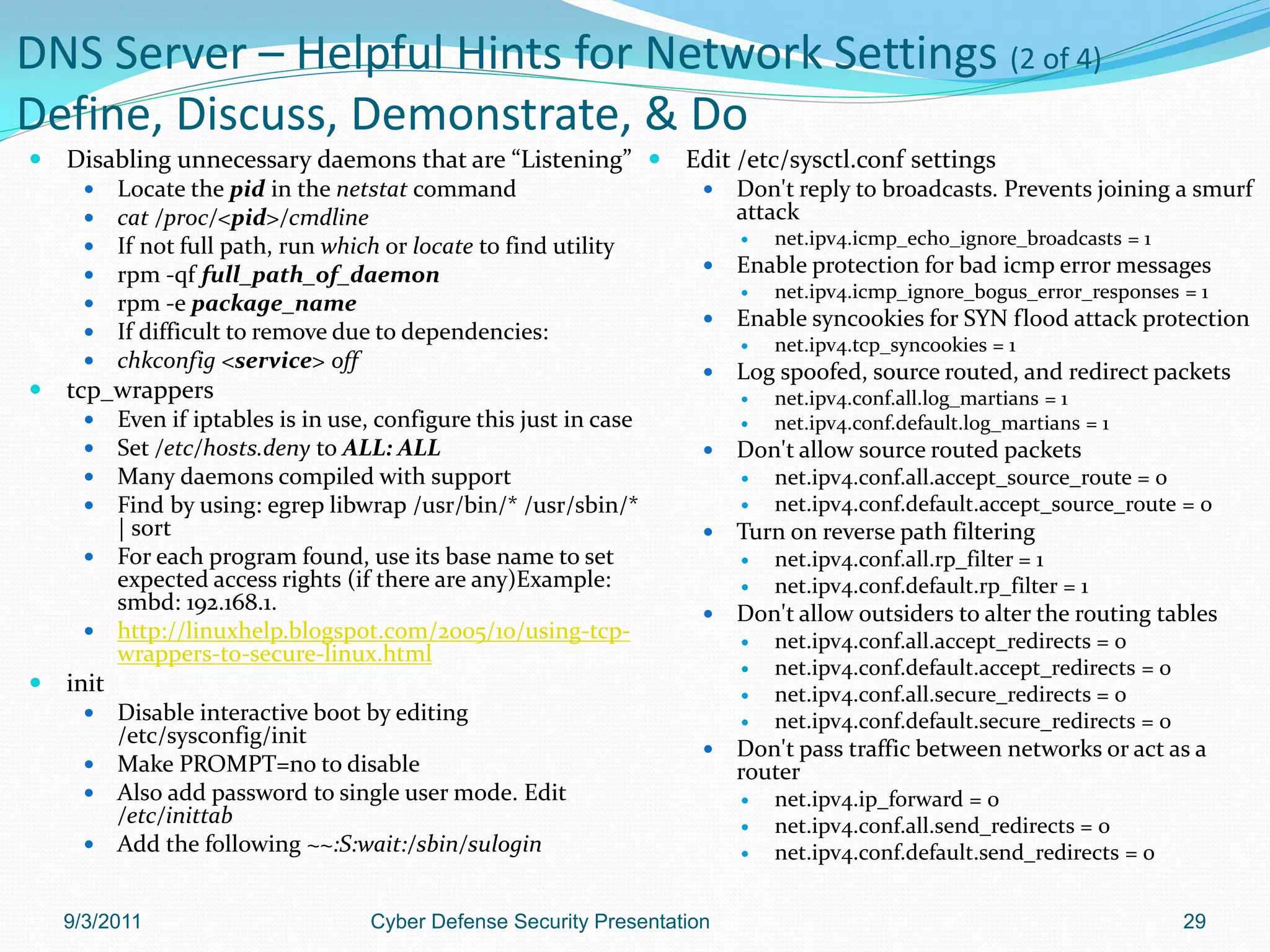 DNS Server – Helpful Hints for Network Settings (2 of 4)
Define, Discuss, Demonstrate, & Do
   Disabling unnecessary daemons that are “Listening”  Edit /etc/sysctl.conf settings
          Locate the pid in the netstat command                          Don't reply to broadcasts. Prevents joining a smurf
          cat /proc/<pid>/cmdline                                         attack
          If not full path, run which or locate to find utility              net.ipv4.icmp_echo_ignore_broadcasts = 1
          rpm -qf full_path_of_daemon                                    Enable protection for bad icmp error messages
                                                                              net.ipv4.icmp_ignore_bogus_error_responses = 1
          rpm -e package_name
                                                                          Enable syncookies for SYN flood attack protection
          If difficult to remove due to dependencies:
                                                                              net.ipv4.tcp_syncookies = 1
          chkconfig <service> off                                        Log spoofed, source routed, and redirect packets
   tcp_wrappers                                                              net.ipv4.conf.all.log_martians = 1
       Even if iptables is in use, configure this just in case               net.ipv4.conf.default.log_martians = 1
       Set /etc/hosts.deny to ALL: ALL                                   Don't allow source routed packets
       Many daemons compiled with support                                    net.ipv4.conf.all.accept_source_route = 0
       Find by using: egrep libwrap /usr/bin/* /usr/sbin/*                   net.ipv4.conf.default.accept_source_route = 0
        | sort                                                            Turn on reverse path filtering
       For each program found, use its base name to set                      net.ipv4.conf.all.rp_filter = 1
        expected access rights (if there are any)Example:                     net.ipv4.conf.default.rp_filter = 1
        smbd: 192.168.1.                                                  Don't allow outsiders to alter the routing tables
       http://linuxhelp.blogspot.com/2005/10/using-tcp-                      net.ipv4.conf.all.accept_redirects = 0
        wrappers-to-secure-linux.html
                                                                              net.ipv4.conf.default.accept_redirects = 0
   init                                                                      net.ipv4.conf.all.secure_redirects = 0
       Disable interactive boot by editing                                   net.ipv4.conf.default.secure_redirects = 0
        /etc/sysconfig/init
                                                                          Don't pass traffic between networks or act as a
       Make PROMPT=no to disable                                          router
       Also add password to single user mode. Edit                           net.ipv4.ip_forward = 0
        /etc/inittab                                                          net.ipv4.conf.all.send_redirects = 0
       Add the following ~~:S:wait:/sbin/sulogin                             net.ipv4.conf.default.send_redirects = 0


    9/3/2011                         Cyber Defense Security Presentation                                                    29
 