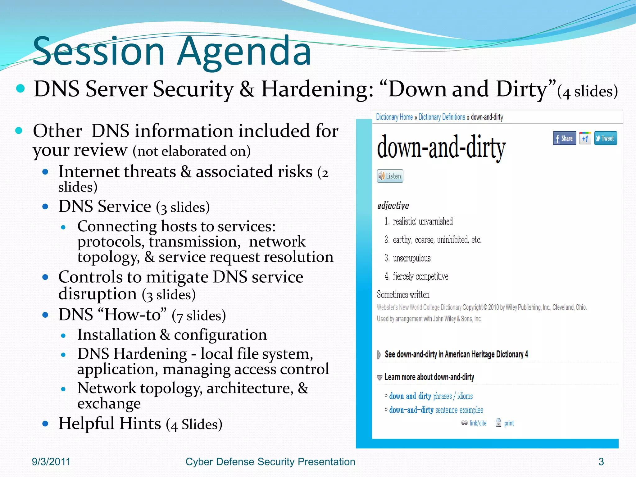 Session Agenda
 DNS Server Security & Hardening: “Down and Dirty”(4 slides)
 Other DNS information included for
  your review (not elaborated on)
    Internet threats & associated risks (2
     slides)
    DNS Service (3 slides)
            Connecting hosts to services:
             protocols, transmission, network
             topology, & service request resolution
    Controls to mitigate DNS service
     disruption (3 slides)
    DNS “How-to” (7 slides)
            Installation & configuration
            DNS Hardening - local file system,
             application, managing access control
            Network topology, architecture, &
             exchange
    Helpful Hints (4 Slides)

  9/3/2011                   Cyber Defense Security Presentation   3
 