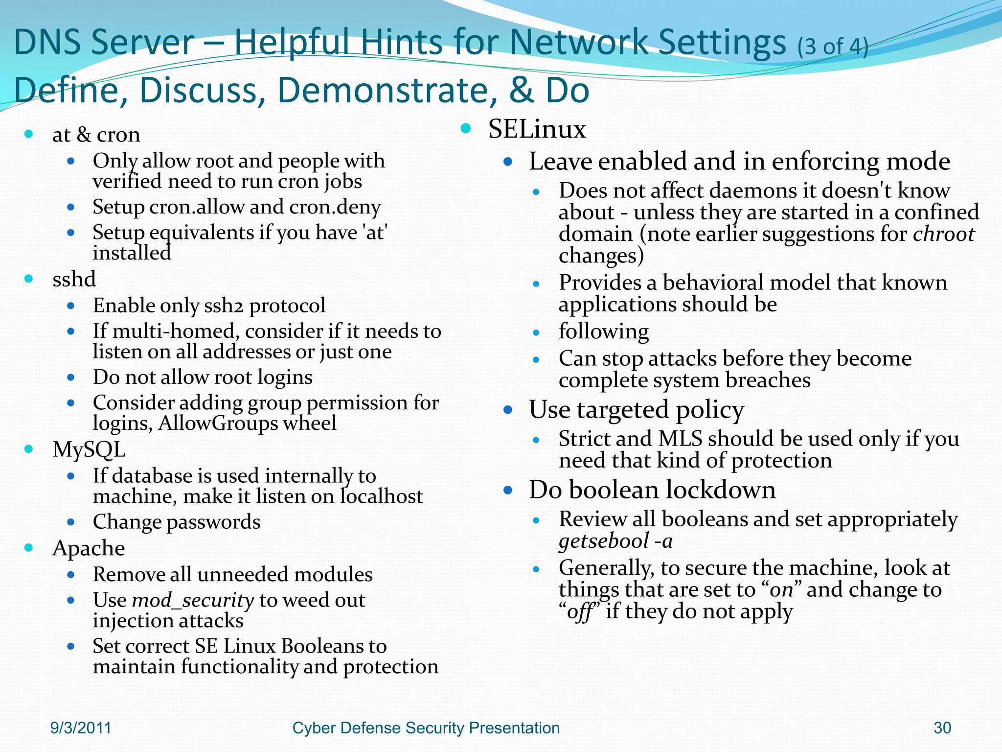 DNS Server – Helpful Hints for Network Settings (3 of 4)
Define, Discuss, Demonstrate, & Do
 at & cron                                       SELinux
    Only allow root and people with                 Leave enabled and in enforcing mode
      verified need to run cron jobs                          Does not affect daemons it doesn't know
    Setup cron.allow and cron.deny                            about - unless they are started in a confined
    Setup equivalents if you have 'at'                        domain (note earlier suggestions for chroot
      installed                                                changes)
 sshd                                                        Provides a behavioral model that known
    Enable only ssh2 protocol                                 applications should be
    If multi-homed, consider if it needs to                  following
      listen on all addresses or just one                     Can stop attacks before they become
    Do not allow root logins                                  complete system breaches
    Consider adding group permission for               Use targeted policy
      logins, AllowGroups wheel
                                                          Strict and MLS should be used only if you
 MySQL
                                                           need that kind of protection
    If database is used internally to
      machine, make it listen on localhost              Do boolean lockdown
    Change passwords                                     Review all booleans and set appropriately
 Apache                                                   getsebool -a
    Remove all unneeded modules                          Generally, to secure the machine, look at

    Use mod_security to weed out
                                                           things that are set to “on” and change to
      injection attacks                                    “off” if they do not apply
    Set correct SE Linux Booleans to
      maintain functionality and protection

  9/3/2011                  Cyber Defense Security Presentation                                        30
 
