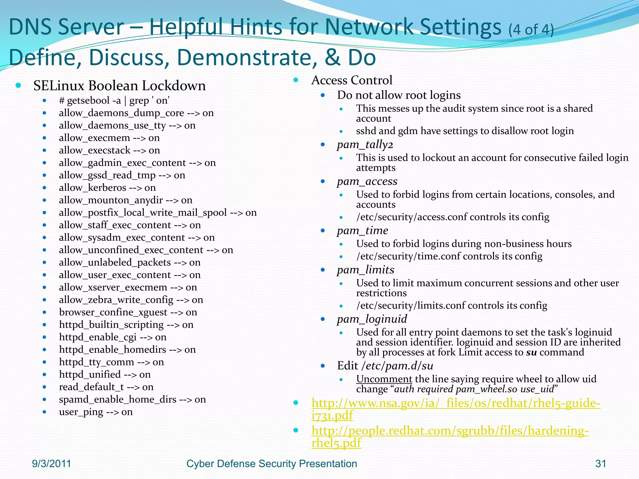 DNS Server – Helpful Hints for Network Settings (4 of 4)
Define, Discuss, Demonstrate, & Do
 SELinux Boolean Lockdown                                 Access Control
       # getsebool -a | grep ' on'                              Do not allow root logins
       allow_daemons_dump_core --> on                               This messes up the audit system since root is a shared
                                                                      account
       allow_daemons_use_tty --> on
                                                                     sshd and gdm have settings to disallow root login
       allow_execmem --> on
       allow_execstack --> on
                                                                 pam_tally2
       allow_gadmin_exec_content --> on                             This is used to lockout an account for consecutive failed login
                                                                      attempts
       allow_gssd_read_tmp --> on
       allow_kerberos --> on
                                                                 pam_access
                                                                     Used to forbid logins from certain locations, consoles, and
       allow_mounton_anydir --> on                                   accounts
       allow_postfix_local_write_mail_spool --> on                  /etc/security/access.conf controls its config
       allow_staff_exec_content --> on
                                                                 pam_time
       allow_sysadm_exec_content --> on
                                                                     Used to forbid logins during non-business hours
       allow_unconfined_exec_content --> on
                                                                     /etc/security/time.conf controls its config
       allow_unlabeled_packets --> on
       allow_user_exec_content --> on                           pam_limits
       allow_xserver_execmem --> on                                 Used to limit maximum concurrent sessions and other user
                                                                      restrictions
       allow_zebra_write_config --> on
                                                                     /etc/security/limits.conf controls its config
       browser_confine_xguest --> on
       httpd_builtin_scripting --> on
                                                                 pam_loginuid
       httpd_enable_cgi --> on                                      Used for all entry point daemons to set the task's loginuid
                                                                      and session identifier. loginuid and session ID are inherited
       httpd_enable_homedirs --> on                                  by all processes at fork Limit access to su command
       httpd_tty_comm --> on                                    Edit /etc/pam.d/su
       httpd_unified --> on                                         Uncomment the line saying require wheel to allow uid
       read_default_t --> on                                         change “auth required pam_wheel.so use_uid”
       spamd_enable_home_dirs --> on                    http://www.nsa.gov/ia/_files/os/redhat/rhel5-guide-
       user_ping --> on                                  i731.pdf
                                                         http://people.redhat.com/sgrubb/files/hardening-
                                                          rhel5.pdf
  9/3/2011                         Cyber Defense Security Presentation                                                         31
 