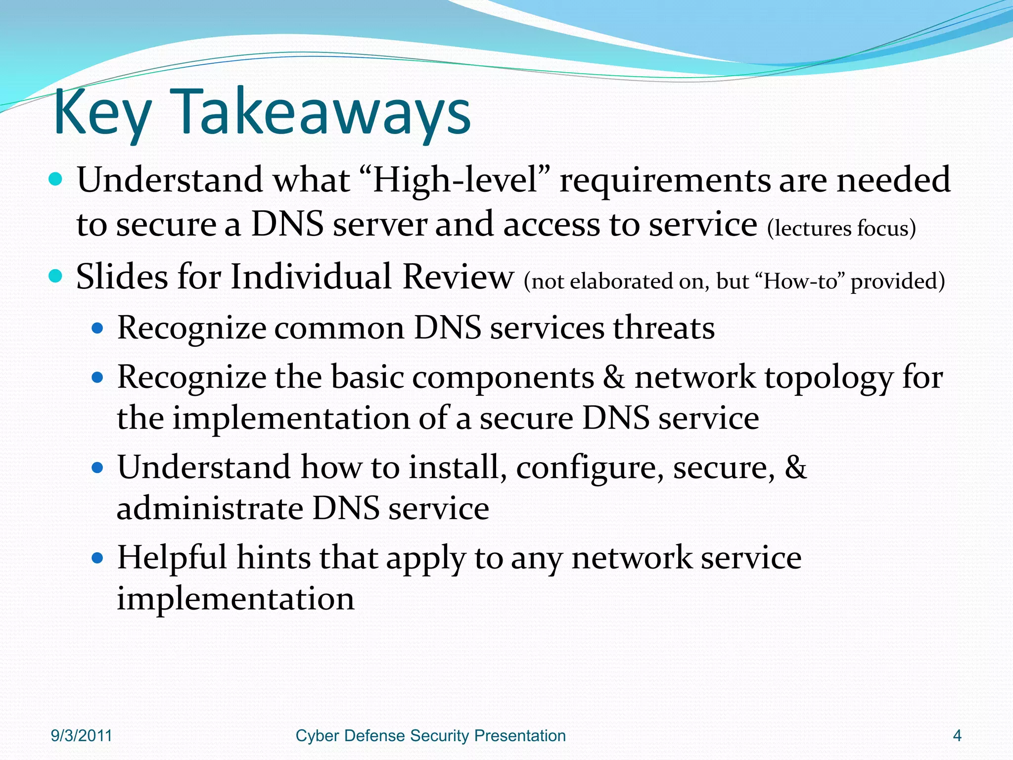 Key Takeaways
 Understand what “High-level” requirements are needed
  to secure a DNS server and access to service (lectures focus)
 Slides for Individual Review (not elaborated on, but “How-to” provided)
     Recognize common DNS services threats
     Recognize the basic components & network topology for
      the implementation of a secure DNS service
     Understand how to install, configure, secure, &
      administrate DNS service
     Helpful hints that apply to any network service
      implementation


9/3/2011            Cyber Defense Security Presentation                     4
 