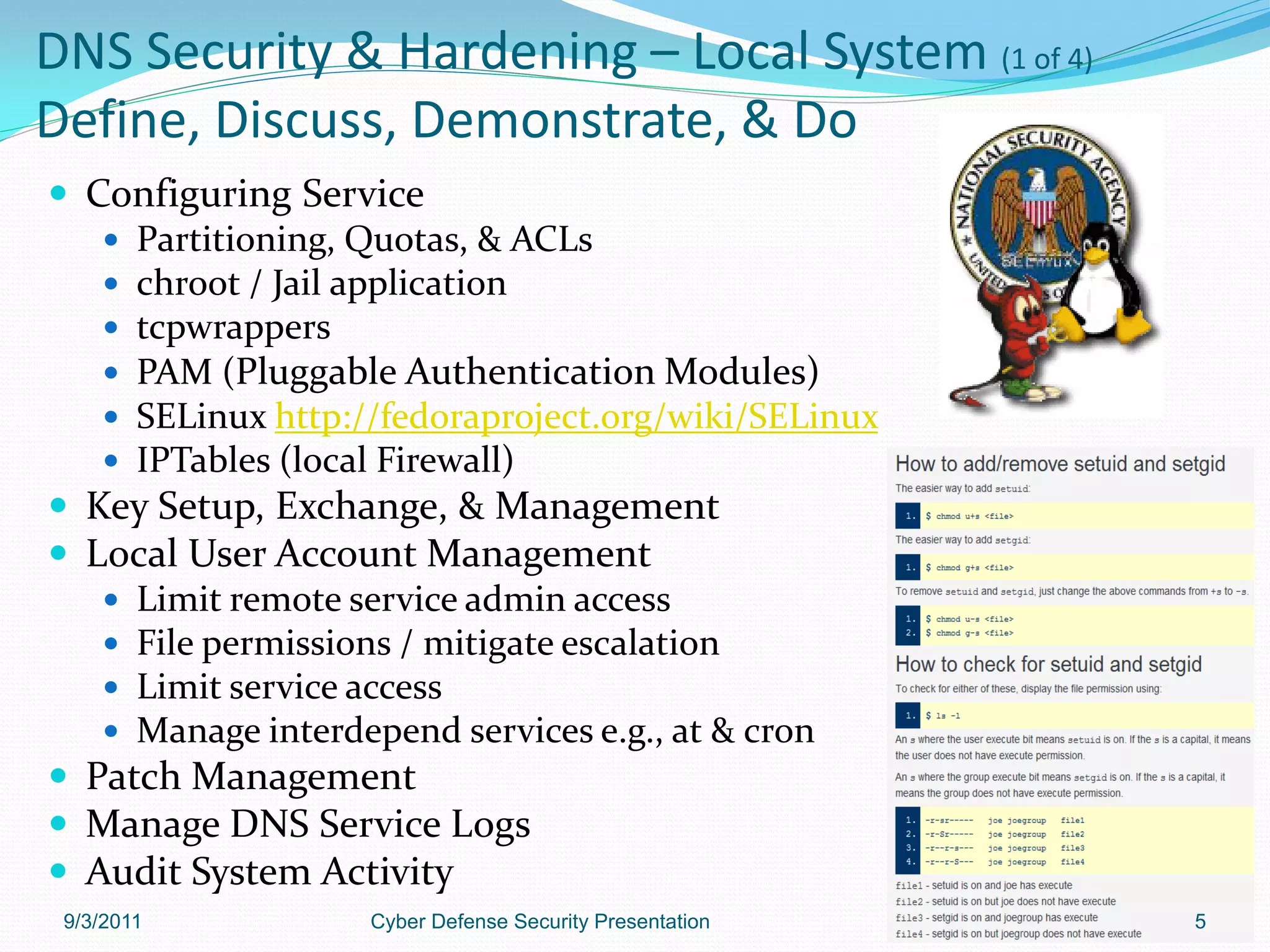 DNS Security & Hardening – Local System (1 of 4)
Define, Discuss, Demonstrate, & Do
 Configuring Service
    Partitioning, Quotas, & ACLs
    chroot / Jail application
    tcpwrappers
    PAM (Pluggable Authentication Modules)
    SELinux http://fedoraproject.org/wiki/SELinux
    IPTables (local Firewall)
 Key Setup, Exchange, & Management
 Local User Account Management
    Limit remote service admin access
    File permissions / mitigate escalation
    Limit service access
    Manage interdepend services e.g., at & cron
 Patch Management
 Manage DNS Service Logs
 Audit System Activity
 9/3/2011          Cyber Defense Security Presentation   5
 