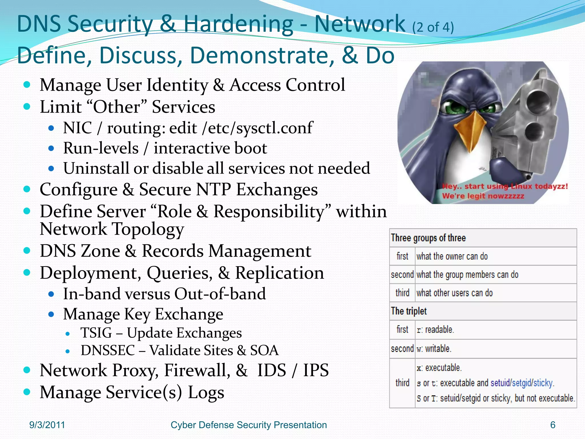 DNS Security & Hardening - Network (2 of 4)
Define, Discuss, Demonstrate, & Do
 Manage User Identity & Access Control
 Limit “Other” Services
    NIC / routing: edit /etc/sysctl.conf
    Run-levels / interactive boot
    Uninstall or disable all services not needed
 Configure & Secure NTP Exchanges
 Define Server “Role & Responsibility” within
  Network Topology
 DNS Zone & Records Management
 Deployment, Queries, & Replication
     In-band versus Out-of-band
     Manage Key Exchange
       TSIG – Update Exchanges
       DNSSEC – Validate Sites & SOA

 Network Proxy, Firewall, & IDS / IPS
 Manage Service(s) Logs
 9/3/2011            Cyber Defense Security Presentation   6
 