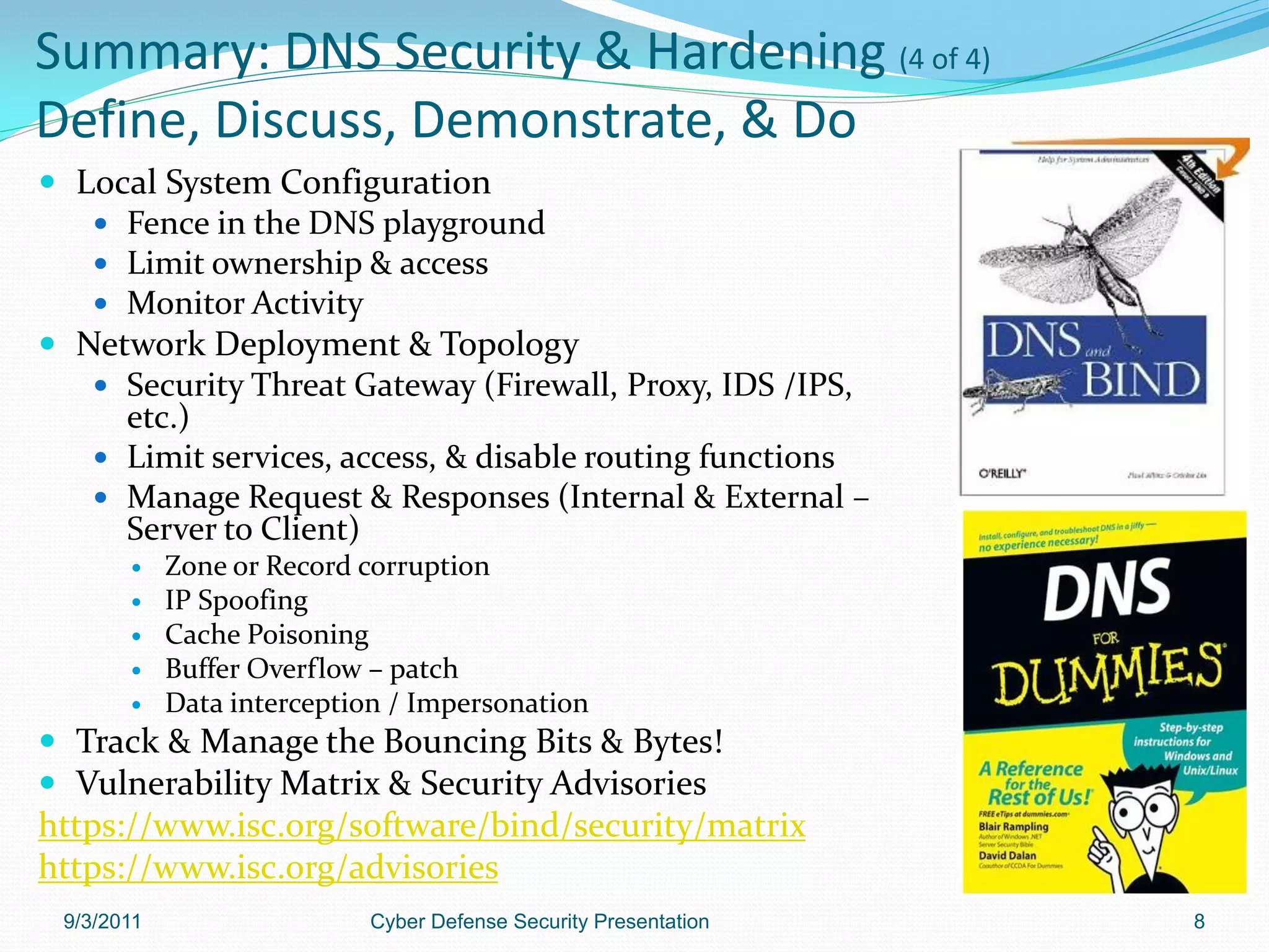 Summary: DNS Security & Hardening (4 of 4)
Define, Discuss, Demonstrate, & Do
 Local System Configuration
    Fence in the DNS playground
    Limit ownership & access
    Monitor Activity
 Network Deployment & Topology
    Security Threat Gateway (Firewall, Proxy, IDS /IPS,
     etc.)
    Limit services, access, & disable routing functions
    Manage Request & Responses (Internal & External –
     Server to Client)
           Zone or Record corruption
           IP Spoofing
           Cache Poisoning
           Buffer Overflow – patch
           Data interception / Impersonation
 Track & Manage the Bouncing Bits & Bytes!
 Vulnerability Matrix & Security Advisories
https://www.isc.org/software/bind/security/matrix
https://www.isc.org/advisories
 9/3/2011                  Cyber Defense Security Presentation   8
 
