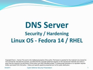 DNS Server
                                Security / Hardening
           Linux OS - Fedora 14 / RHEL

Copyright Erwin L. Carrow This work is the intellectual property of the author. Permission is granted for this material to be shared for
non-commercial, educational purposes, provided that this copyright statement appears on the reproduced materials and notice is
given that the copying is by permission of the author and other identified entities. To disseminate otherwise or to republish requires
written permission from the author. Videos and specific graphics presented are not for public distribution.
9/3/2011                            Cyber Defense Security Presentation                                                                    1
 