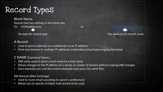 Blank Name
Record that has nothing in the name slot.
Ex. Visitkrakow.com vs www.visitkrakow.com
No data for record type has www as it’s record name
A Record
• Used to point a domain or a subdomain to an IP address.
• Point one domain to multiple IP addresses (redundancy/load balancing/performnce)
C NAME (Canonical Name )
• DNS entry used to point a host name to a host name
• Allows changes to the IP address of a server, or cluster of servers without making DNS changes
• Docs.example.com and documents.example.com acess the same files
MX Records (Mail Exchange)
• Used to route email according to owner’s preferences
• Allows you to specify multiple mail servers to be used
documents.example.com to docs.example.com
documents.example.com to docs.example.com
 