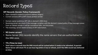 SPF Records (Sender Policy Framework)
• Open standard created to prevent Address forgery
• Current versions SPFv1/SPF Classic protect sender
• Domain owner publishes SPF info in domain’s DNS Zone
• Receiving server can check if the message complies with the domain’s stated policy. If the message comes
from an inkown sender it will be considered fake, and discarded.
• The receiving server needs to keep of SPF information.
• NS (name server)
• Name Server (NS) records identify the name servers that are authoritative for
the DNS zone.
• TTL (Time to LIve)
• Total value in seconds how the DNS record will be cached before it needs to be refreshed. A queried
Name Server will check TTL to see how ling before it has to refresh, and if the DNS record was delivered
on time.
 