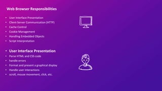 Web Browser Responsibilities
• User Interface Presentation
• Client-Server Communication (HTTP)
• Cache Control
• Cookie Management
• Handling Embedded Objects
• Script Interpretation
• User Interface Presentation
• Parse HTML and CSS code
• handle errors
• Format and present a graphical display
• Handle user interactions
• scroll, mouse movement, click, etc.
 