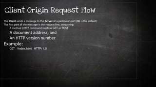 The Client sends a message to the Server at a particular port (80 is the default)
The first part of the message is the request line, containing:
A method (HTTP command) such as GET or POST
A document address, and
An HTTP version number
Example:
GET /index.html HTTP/1.0
 