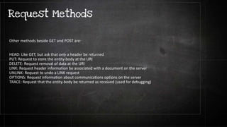 Other methods beside GET and POST are:
HEAD: Like GET, but ask that only a header be returned
PUT: Request to store the entity-body at the URI
DELETE: Request removal of data at the URI
LINK: Request header information be associated with a document on the server
UNLINK: Request to undo a LINK request
OPTIONS: Request information about communications options on the server
TRACE: Request that the entity-body be returned as received (used for debugging)
 