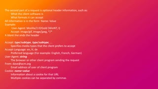 The second part of a request is optional header information, such as:
What the client software is
What formats it can accept
All information is in the form Name: Value
Example:
User-Agent: Mozilla/2.02Gold (WinNT; I)
Accept: image/gif, image/jpeg, */*
A blank line ends the header
Accept: type/subtype, type/subtype, ...
Specifies media types that the client prefers to accept
Accept-Language: en, fr, de
Preferred language (For example: English, French, German)
User-Agent: string
The browser or other client program sending the request
From: dave@acm.org
Email address of user of client program
Cookie: name=value
Information about a cookie for that URL
Multiple cookies can be separated by commas
 
