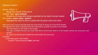 Response headers:
Server: NCSA/1.3
Name and version of the server
Content-Type: type/subtype
Should be of a type and subtype specified by the client’s Accept header
Set-Cookie: name=value; options
Requests the client to store a cookie with the given name and value
http-equiv and content typically have the same kinds of values as in the HTTP header
This tag asks the client to pretend that the information actually occurred in the header
The information is not really in the header
This tag is available because you have little direct control over what is in the header (unless you write your own
server)
As usual, not all browsers handle this information the same way
Example:
<meta http-equiv="Set-Cookie"
content="value=n;expires=date; path=url
 