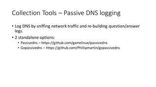 Collection Tools – Passive DNS logging
• Log DNS by sniffing network traffic and re-building question/answer
legs.
• 2 standalone options:
• Passivedns – https://github.com/gamelinux/passivedns
• Gopassivedns – https://github.com/Phillipmartin/gopassivedns
 