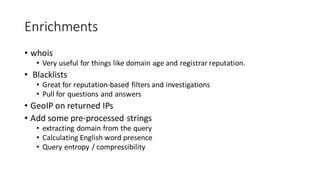 Enrichments
• whois
• Very useful for things like domain age and registrar reputation.
• Blacklists
• Great for reputation-based filters and investigations
• Pull for questions and answers
• GeoIP on returned IPs
• Add some pre-processed strings
• extracting domain from the query
• Calculating English word presence
• Query entropy / compressibility
 