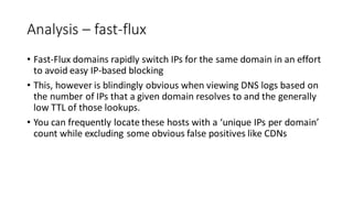 Analysis – fast-flux
• Fast-Flux domains rapidly switch IPs for the same domain in an effort
to avoid easy IP-based blocking
• This, however is blindingly obvious when viewing DNS logs based on
the number of IPs that a given domain resolves to and the generally
low TTL of those lookups.
• You can frequently locate these hosts with a ‘unique IPs per domain’
count while excluding some obvious false positives like CDNs
 