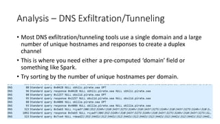 Analysis – DNS Exfiltration/Tunneling
• Most DNS exfiltration/tunneling tools use a single domain and a large
number of unique hostnames and responses to create a duplex
channel
• This is where you need either a pre-computed ‘domain’ field or
something like Spark.
• Try sorting by the number of unique hostnames per domain.
 