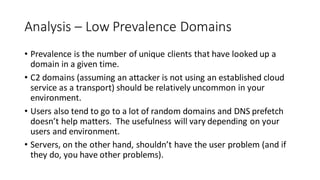 Analysis – Low Prevalence Domains
• Prevalence is the number of unique clients that have looked up a
domain in a given time.
• C2 domains (assuming an attacker is not using an established cloud
service as a transport) should be relatively uncommon in your
environment.
• Users also tend to go to a lot of random domains and DNS prefetch
doesn’t help matters. The usefulness will vary depending on your
users and environment.
• Servers, on the other hand, shouldn’t have the user problem (and if
they do, you have other problems).
 