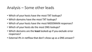 Analysis – Some other leads
• Which of your hosts have the most TXT lookups?
• Which domains have the most TXT lookups?
• Which of your hosts have the most NXDOMAIN responses?
• Which of your hosts do the most DNS lookups?
• Which domains are the least looked up if you exclude error
responses?
• External IPs in netflow that don’t show up as a DNS answer?
 