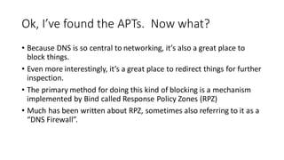 Ok, I’ve found the APTs. Now what?
• Because DNS is so central to networking, it’s also a great place to
block things.
• Even more interestingly, it’s a great place to redirect things for further
inspection.
• The primary method for doing this kind of blocking is a mechanism
implemented by Bind called Response Policy Zones (RPZ)
• Much has been written about RPZ, sometimes also referring to it as a
“DNS Firewall”.
 
