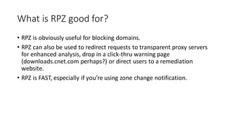 What is RPZ good for?
• RPZ is obviously useful for blocking domains.
• RPZ can also be used to redirect requests to transparent proxy servers
for enhanced analysis, drop in a click-thru warning page
(downloads.cnet.com perhaps?) or direct users to a remediation
website.
• RPZ is FAST, especially if you’re using zone change notification.
 
