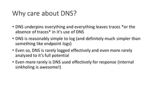 Why care about DNS?
• DNS underpins everything and everything leaves traces *or the
absence of traces* in it’s use of DNS
• DNS is reasonably simple to log (and definitely much simpler than
something like endpoint logs)
• Even so, DNS is rarely logged effectively and even more rarely
analyzed to it’s full potential
• Even more rarely is DNS used effectively for response (internal
sinkholing is awesome!)
 