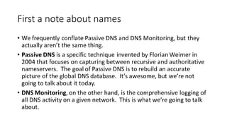 First a note about names
• We frequently conflate Passive DNS and DNS Monitoring, but they
actually aren’t the same thing.
• Passive DNS is a specific technique invented by Florian Weimer in
2004 that focuses on capturing between recursive and authoritative
nameservers. The goal of Passive DNS is to rebuild an accurate
picture of the global DNS database. It’s awesome, but we’re not
going to talk about it today.
• DNS Monitoring, on the other hand, is the comprehensive logging of
all DNS activity on a given network. This is what we’re going to talk
about.
 