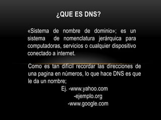 ¿Que es DNS? «Sistema de nombre de dominio»; es un sistema  de nomenclatura jerárquica para computadoras, servicios o cualquier dispositivo conectado a internet. Como es tan difícil recordar las direcciones de una pagina en números, lo que hace DNS es que le da un nombre; Ej. -www.yahoo.com      -ejemplo.org      -www.google.com 
