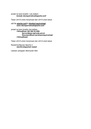pindah ke baris terakhir. Lalu ketikan :
Include /etc/squirrelmail/apache.conf
Tekan ctrl+O untuk menyimpan dan ctrl+X untuk keluar
edit file apache.conf di direktori squirrelmail
nano /etc/squirrelmail/apache.conf
pindah ke baris terakhir dan ketikan :
<VirtualHost 192.168.10.3:80>
ServerName mail.smk.sch.id
DocumentRoot /usr/share/squirrelmail
</VirtualHost>
Tekan ctrl+O untuk menyimpan dan ctrl+X untuk keluar
Restart konfigurasi Apache 2
/etc/init.d/apache2 restart
Lakukan pengujian dikomputer klien
 