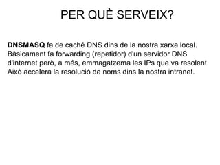 PER QUÈ SERVEIX?
DNSMASQ fa de caché DNS dins de la nostra xarxa local.
Bàsicament fa forwarding (repetidor) d'un servidor DNS
d'internet però, a més, emmagatzema les IPs que va resolent.
Això accelera la resolució de noms dins la nostra intranet.
 