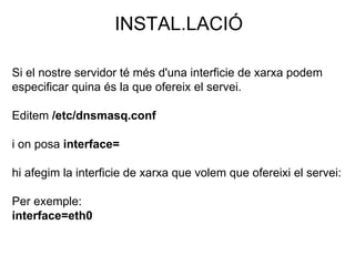 INSTAL.LACIÓ
Si el nostre servidor té més d'una interficie de xarxa podem
especificar quina és la que ofereix el servei.
Editem /etc/dnsmasq.conf
i on posa interface=
hi afegim la interficie de xarxa que volem que ofereixi el servei:
Per exemple:
interface=eth0
 