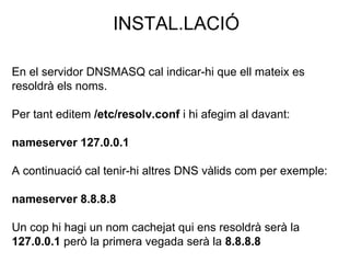 INSTAL.LACIÓ
En el servidor DNSMASQ cal indicar-hi que ell mateix es
resoldrà els noms.
Per tant editem /etc/resolv.conf i hi afegim al davant:
nameserver 127.0.0.1
A continuació cal tenir-hi altres DNS vàlids com per exemple:
nameserver 8.8.8.8
Un cop hi hagi un nom cachejat qui ens resoldrà serà la
127.0.0.1 però la primera vegada serà la 8.8.8.8
 