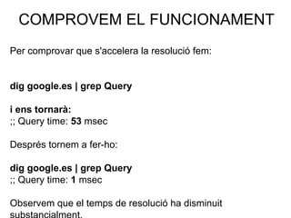 COMPROVEM EL FUNCIONAMENT
Per comprovar que s'accelera la resolució fem:
dig google.es | grep Query
i ens tornarà:
;; Query time: 53 msec
Després tornem a fer-ho:
dig google.es | grep Query
;; Query time: 1 msec
Observem que el temps de resolució ha disminuit
 