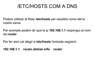 /ETC/HOSTS COM A DNS
Podem utilitzar el fitxer /etc/hosts per resoldre noms del la
nostre xarxa.
Per exemple podem dir que la ip 192.168.1.1 respongui al nom
de router
Per fer això cal afegir a /etc/hosts l'entrada següent:
192.168.1.1 router.debian.info router
 