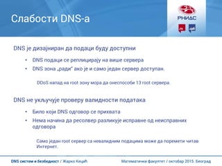 Математички факултет / октобар 2015. БеоградDNS систем и безбедност / Жарко Кецић
Слабости DNS-а
DNS је дизајниран да подаци буду доступни
• DNS подаци се реплицирају на више сервера
• DNS зона „ради“ ако је и само један сервер доступан.
DDoS напад на root зону мора да онеспособи 13 root сервера.
DNS не укључује проверу валидности података
• Било који DNS одговор се прихвата
• Нема начина да ресолвер разликује исправне од неисправних
одговора
Само један root сервер са невалидним подацима може да поремети читав
Интернет.
 