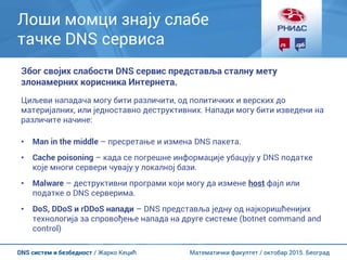 Математички факултет / октобар 2015. БеоградDNS систем и безбедност / Жарко Кецић
Лоши момци знају слабе
тачке DNS сервиса
Због својих слабости DNS сервис представља сталну мету
злонамерних корисника Интернета.
Циљеви нападача могу бити различити, од политичких и верских до
материјалних, или једноставно деструктивних. Напади могу бити изведени на
различите начине:
• Man in the middle – пресретање и измена DNS пакета.
• Cache poisoning – када се погрешне информације убацују у DNS податке
које многи сервери чувају у локалној бази.
• Malware – деструктивни програми који могу да измене host фајл или
податке о DNS серверима.
• DoS, DDoS и rDDoS напади – DNS представља једну од најкоришћенијих
технологија за спровођење напада на друге системе (botnet command and
control)
 