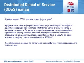 Математички факултет / октобар 2015. БеоградDNS систем и безбедност / Жарко Кецић
Distributed Denial of Service
(DDoS) напад
Крајем марта 2013. цео Интернет је успорио!?
Крајем марта, светом је прострујала вест да је на anti-spam провајдера
Spamhaus извршен највећи DDoS (Distributed Denial of Service) напад у
историји Интернета. За напад је оптужен холандски хостинг провајдер
Cyberbunker чији су сервери за слање електронске поште претходно
стављени на црну листу од стране Spamhausa. Како је могуће да један
хостинг провајдер генерише саобраћај од 400Gb/s?
Пре објашњења, морамо да попричамо о специфичној техничкој рањивости
DNS система.
 