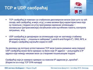 Математички факултет / октобар 2015. БеоградDNS систем и безбедност / Жарко Кецић
TCP и UDP саобраћај
 TCP саобраћај је повезан са стабилном двосмерном везом (као што су ssh
сесије, веб саобраћај, и-мејл, итд.), и има велики број карактеристика које
су пожељне, гледано из угла програмера мрежних апликација –
понављање (ретрансмисија) изгубљених или оштећених пакета, контрола
загушења, итд.
 UDP саобраћај је дизајниран за апликације које не захтевају стабилну
двосмерну везу – „пошаљи и заборави“ („send-it-and-forget-it“). DNS, NFS, и
IP видео саобраћај најчешће користе UDP.
За разлику од потпуно успостављене TCP везе (након размене низа порука)
UDP саобраћај може бити креиран са било које IP адресе – укључујући и IP
адресе које немају никакве везе са стварним пошиљаоцем поруке.
Саобраћај који је намерно креиран са лажном IP адресом је „spoofed“.
(Користи се и код TCP SYN напада)
 