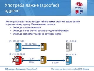 Математички факултет / октобар 2015. БеоградDNS систем и безбедност / Жарко Кецић
Употреба лажне (spoofed)
адресе
Ако не размишљате као нападач нећете одмах схватити зашто би ико
користио лажну адресу. Има неколико разлога:
 Жели да остане анониман
 Жели да његов систем остане што дуже неблокиран
 Жели да саобраћај усмери ка рачунару жртве
IP = 1.2.3.4
IP = 1.2.3.4
IP = 151.62.74.83
151.62.74.83
IP = 151.62.74.83
1.2.3.4
20b/q q x 200
 